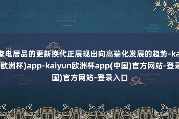 家电居品的更新换代正展现出向高端化发展的趋势-kaiyun(欧洲杯)app-kaiyun欧洲杯app(中国)官方网站-登录入口