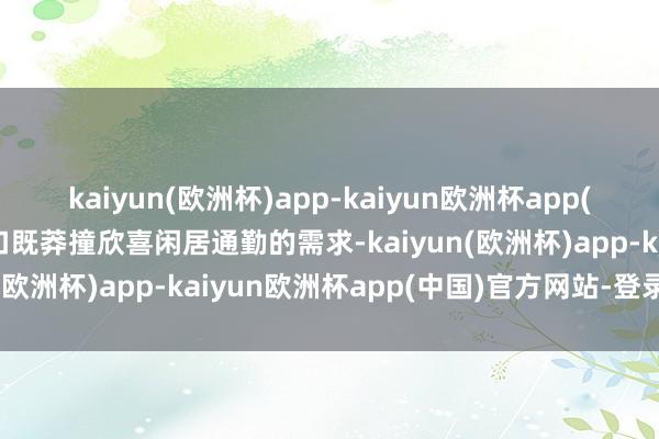 kaiyun(欧洲杯)app-kaiyun欧洲杯app(中国)官方网站-登录入口既莽撞欣喜闲居通勤的需求-kaiyun(欧洲杯)app-kaiyun欧洲杯app(中国)官方网站-登录入口