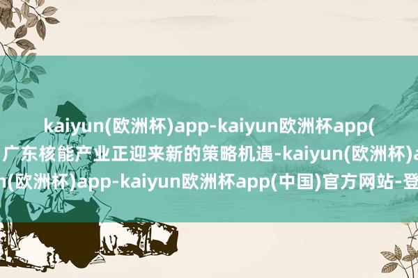 kaiyun(欧洲杯)app-kaiyun欧洲杯app(中国)官方网站-登录入口广东核能产业正迎来新的策略机遇-kaiyun(欧洲杯)app-kaiyun欧洲杯app(中国)官方网站-登录入口