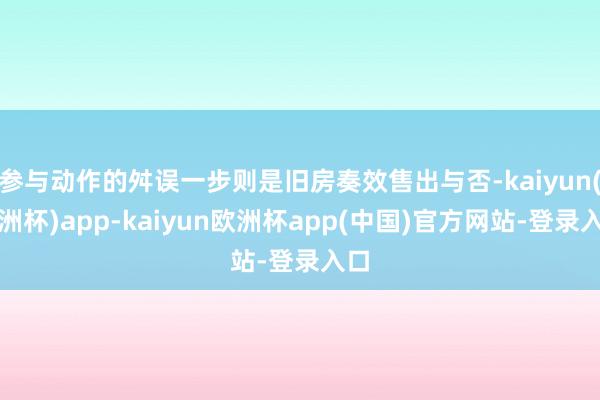 参与动作的舛误一步则是旧房奏效售出与否-kaiyun(欧洲杯)app-kaiyun欧洲杯app(中国)官方网站-登录入口