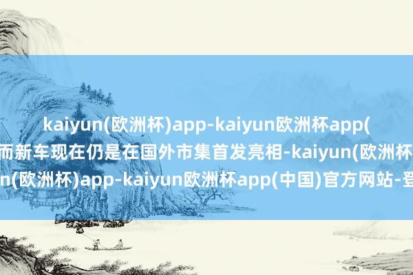 kaiyun(欧洲杯)app-kaiyun欧洲杯app(中国)官方网站-登录入口而新车现在仍是在国外市集首发亮相-kaiyun(欧洲杯)app-kaiyun欧洲杯app(中国)官方网站-登录入口