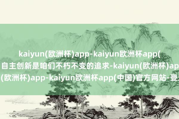 kaiyun(欧洲杯)app-kaiyun欧洲杯app(中国)官方网站-登录入口自主创新是咱们不朽不变的追求-kaiyun(欧洲杯)app-kaiyun欧洲杯app(中国)官方网站-登录入口