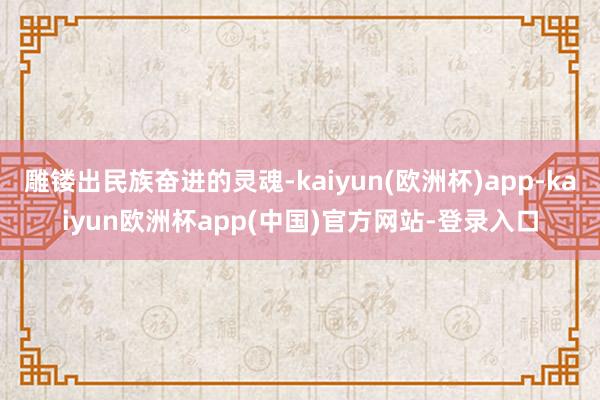 雕镂出民族奋进的灵魂-kaiyun(欧洲杯)app-kaiyun欧洲杯app(中国)官方网站-登录入口