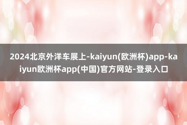 2024北京外洋车展上-kaiyun(欧洲杯)app-kaiyun欧洲杯app(中国)官方网站-登录入口