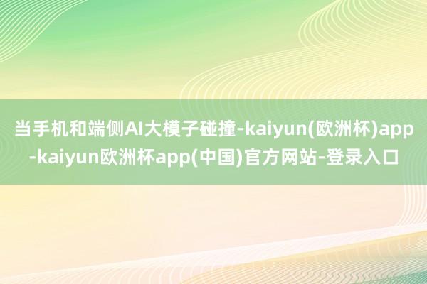 当手机和端侧AI大模子碰撞-kaiyun(欧洲杯)app-kaiyun欧洲杯app(中国)官方网站-登录入口