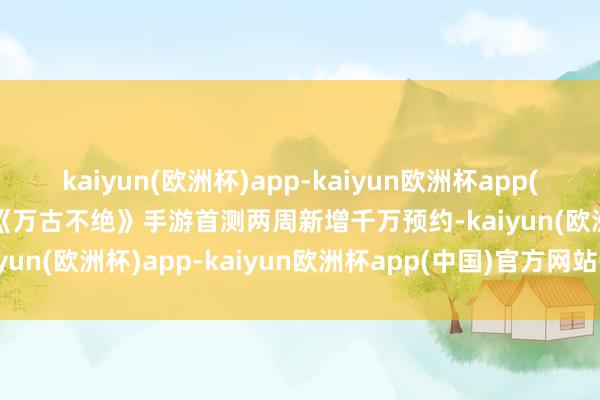 kaiyun(欧洲杯)app-kaiyun欧洲杯app(中国)官方网站-登录入口《万古不绝》手游首测两周新增千万预约-kaiyun(欧洲杯)app-kaiyun欧洲杯app(中国)官方网站-登录入口