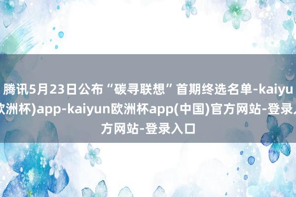 腾讯5月23日公布“碳寻联想”首期终选名单-kaiyun(欧洲杯)app-kaiyun欧洲杯app(中国)官方网站-登录入口