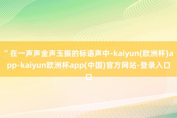 ”在一声声金声玉振的标语声中-kaiyun(欧洲杯)app-kaiyun欧洲杯app(中国)官方网站-登录入口