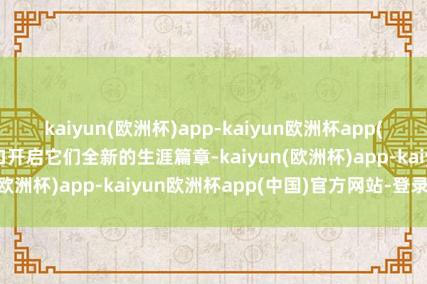 kaiyun(欧洲杯)app-kaiyun欧洲杯app(中国)官方网站-登录入口开启它们全新的生涯篇章-kaiyun(欧洲杯)app-kaiyun欧洲杯app(中国)官方网站-登录入口