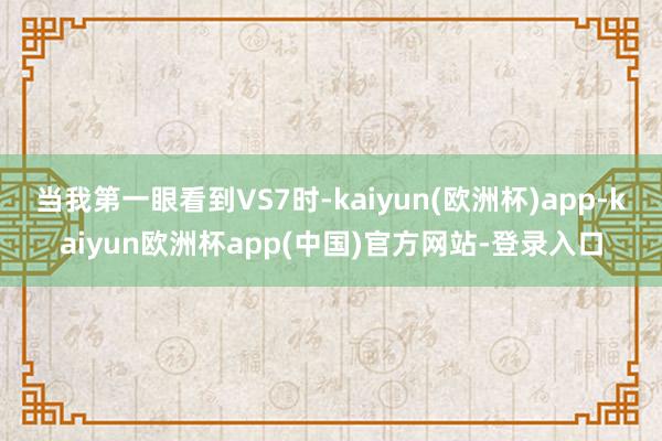 当我第一眼看到VS7时-kaiyun(欧洲杯)app-kaiyun欧洲杯app(中国)官方网站-登录入口