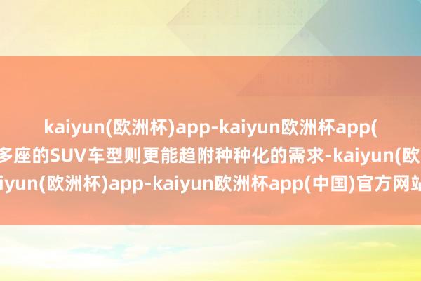 kaiyun(欧洲杯)app-kaiyun欧洲杯app(中国)官方网站-登录入口多座的SUV车型则更能趋附种种化的需求-kaiyun(欧洲杯)app-kaiyun欧洲杯app(中国)官方网站-登录入口