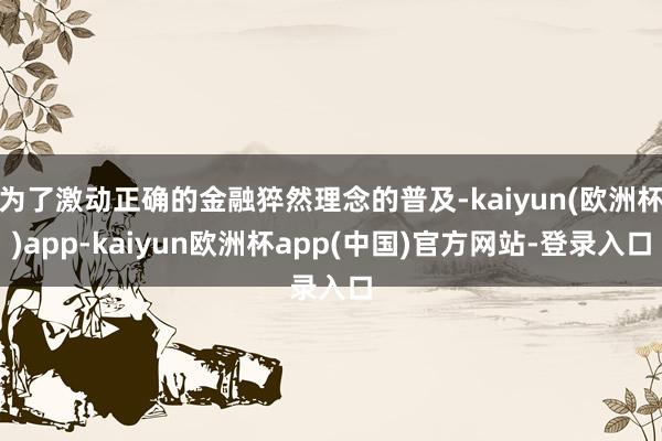 为了激动正确的金融猝然理念的普及-kaiyun(欧洲杯)app-kaiyun欧洲杯app(中国)官方网站-登录入口