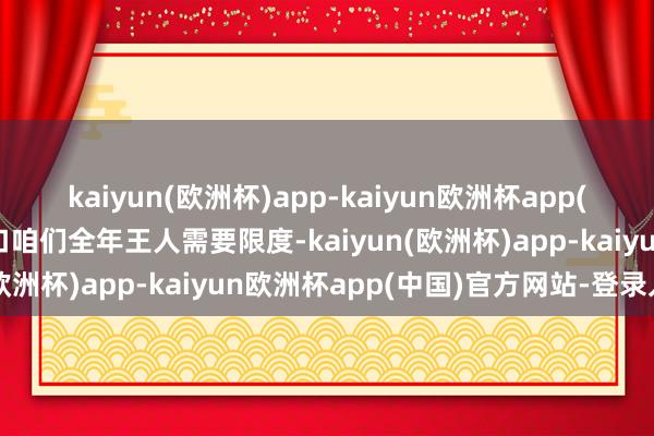 kaiyun(欧洲杯)app-kaiyun欧洲杯app(中国)官方网站-登录入口咱们全年王人需要限度-kaiyun(欧洲杯)app-kaiyun欧洲杯app(中国)官方网站-登录入口