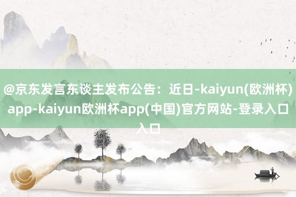 @京东发言东谈主发布公告：近日-kaiyun(欧洲杯)app-kaiyun欧洲杯app(中国)官方网站-登录入口