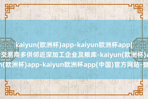 kaiyun(欧洲杯)app-kaiyun欧洲杯app(中国)官方网站-登录入口交易商多供邻近深加工企业及粮库-kaiyun(欧洲杯)app-kaiyun欧洲杯app(中国)官方网站-登录入口