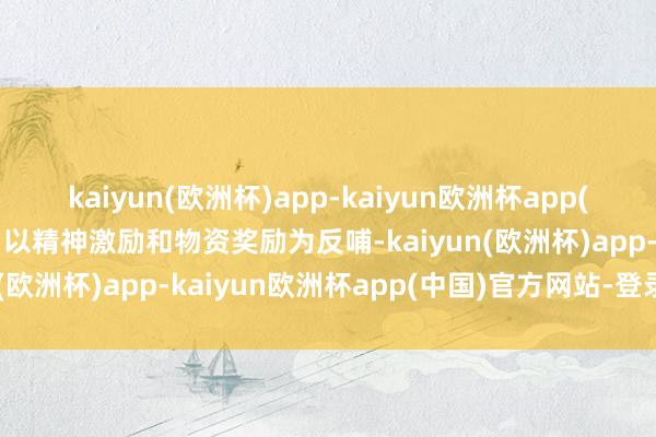 kaiyun(欧洲杯)app-kaiyun欧洲杯app(中国)官方网站-登录入口以精神激励和物资奖励为反哺-kaiyun(欧洲杯)app-kaiyun欧洲杯app(中国)官方网站-登录入口