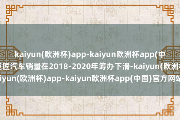 kaiyun(欧洲杯)app-kaiyun欧洲杯app(中国)官方网站-登录入口巨匠汽车销量在2018-2020年筹办下滑-kaiyun(欧洲杯)app-kaiyun欧洲杯app(中国)官方网站-登录入口