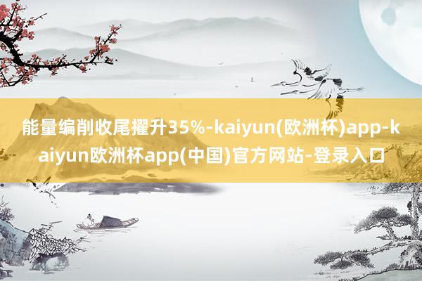 能量编削收尾擢升35%-kaiyun(欧洲杯)app-kaiyun欧洲杯app(中国)官方网站-登录入口