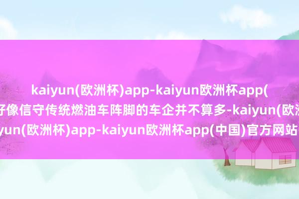 kaiyun(欧洲杯)app-kaiyun欧洲杯app(中国)官方网站-登录入口好像信守传统燃油车阵脚的车企并不算多-kaiyun(欧洲杯)app-kaiyun欧洲杯app(中国)官方网站-登录入口