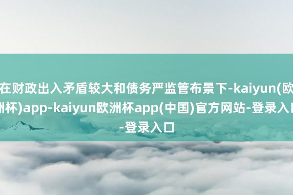 在财政出入矛盾较大和债务严监管布景下-kaiyun(欧洲杯)app-kaiyun欧洲杯app(中国)官方网站-登录入口