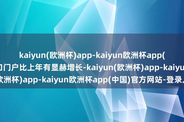 kaiyun(欧洲杯)app-kaiyun欧洲杯app(中国)官方网站-登录入口门户比上年有显赫增长-kaiyun(欧洲杯)app-kaiyun欧洲杯app(中国)官方网站-登录入口