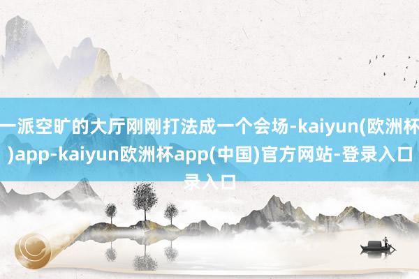 一派空旷的大厅刚刚打法成一个会场-kaiyun(欧洲杯)app-kaiyun欧洲杯app(中国)官方网站-登录入口