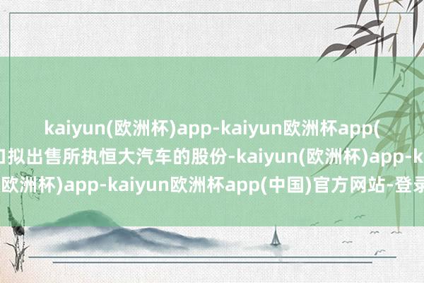 kaiyun(欧洲杯)app-kaiyun欧洲杯app(中国)官方网站-登录入口拟出售所执恒大汽车的股份-kaiyun(欧洲杯)app-kaiyun欧洲杯app(中国)官方网站-登录入口