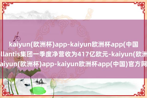 kaiyun(欧洲杯)app-kaiyun欧洲杯app(中国)官方网站-登录入口Stellantis集团一季度净营收为417亿欧元-kaiyun(欧洲杯)app-kaiyun欧洲杯app(中国)官方网站-登录入口