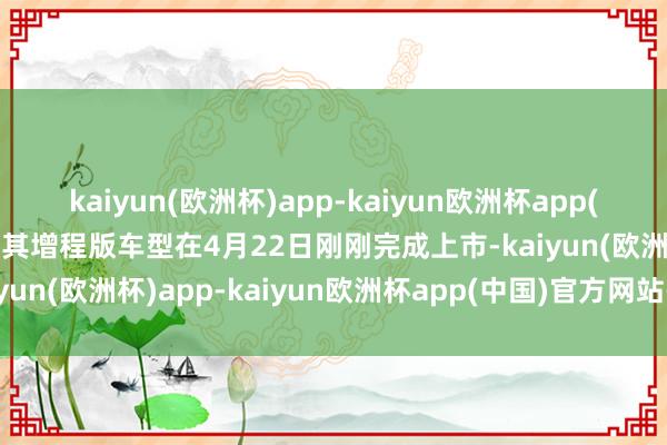 kaiyun(欧洲杯)app-kaiyun欧洲杯app(中国)官方网站-登录入口其增程版车型在4月22日刚刚完成上市-kaiyun(欧洲杯)app-kaiyun欧洲杯app(中国)官方网站-登录入口