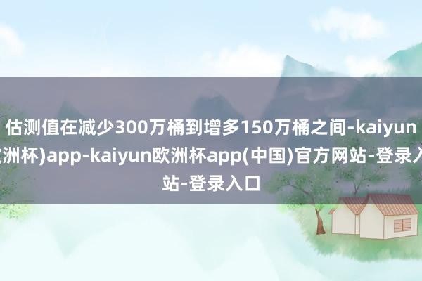 估测值在减少300万桶到增多150万桶之间-kaiyun(欧洲杯)app-kaiyun欧洲杯app(中国)官方网站-登录入口