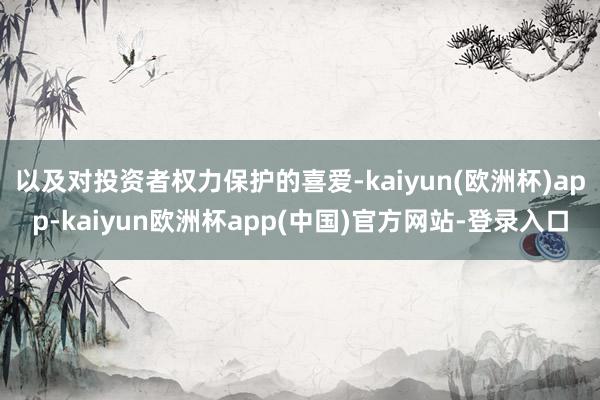 以及对投资者权力保护的喜爱-kaiyun(欧洲杯)app-kaiyun欧洲杯app(中国)官方网站-登录入口