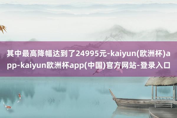 其中最高降幅达到了24995元-kaiyun(欧洲杯)app-kaiyun欧洲杯app(中国)官方网站-登录入口