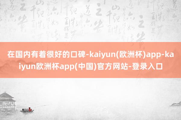 在国内有着很好的口碑-kaiyun(欧洲杯)app-kaiyun欧洲杯app(中国)官方网站-登录入口