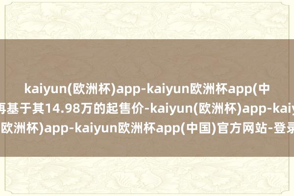 kaiyun(欧洲杯)app-kaiyun欧洲杯app(中国)官方网站-登录入口再基于其14.98万的起售价-kaiyun(欧洲杯)app-kaiyun欧洲杯app(中国)官方网站-登录入口