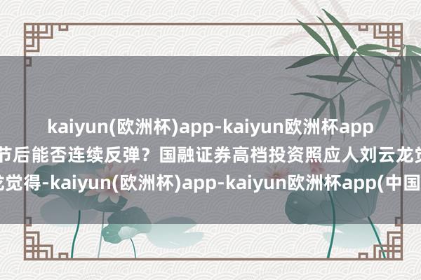 kaiyun(欧洲杯)app-kaiyun欧洲杯app(中国)官方网站-登录入口节后能否连续反弹？国融证券高档投资照应人刘云龙觉得-kaiyun(欧洲杯)app-kaiyun欧洲杯app(中国)官方网站-登录入口