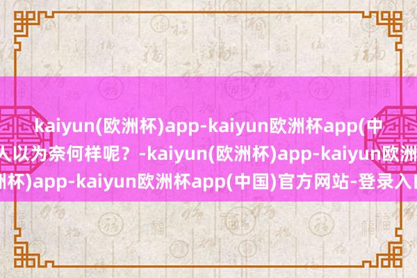 kaiyun(欧洲杯)app-kaiyun欧洲杯app(中国)官方网站-登录入口众人以为奈何样呢？-kaiyun(欧洲杯)app-kaiyun欧洲杯app(中国)官方网站-登录入口