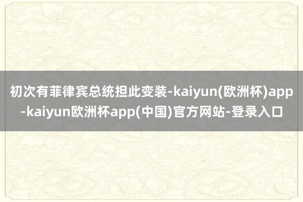 初次有菲律宾总统担此变装-kaiyun(欧洲杯)app-kaiyun欧洲杯app(中国)官方网站-登录入口