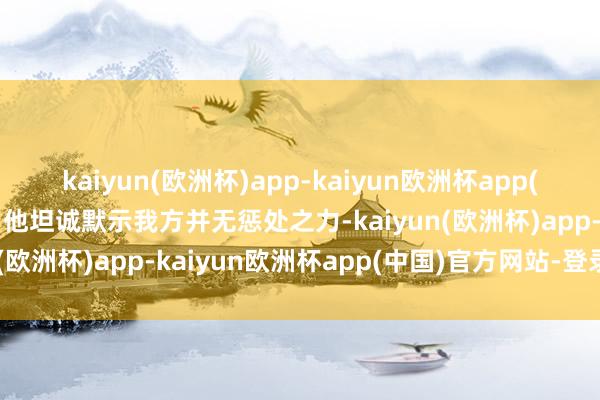 kaiyun(欧洲杯)app-kaiyun欧洲杯app(中国)官方网站-登录入口他坦诚默示我方并无惩处之力-kaiyun(欧洲杯)app-kaiyun欧洲杯app(中国)官方网站-登录入口