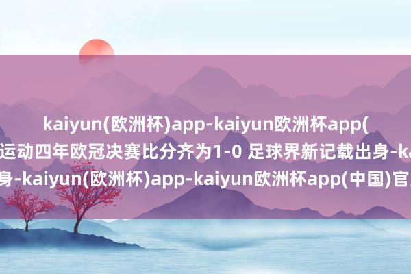 kaiyun(欧洲杯)app-kaiyun欧洲杯app(中国)官方网站-登录入口运动四年欧冠决赛比分齐为1-0 足球界新记载出身-kaiyun(欧洲杯)app-kaiyun欧洲杯app(中国)官方网站-登录入口