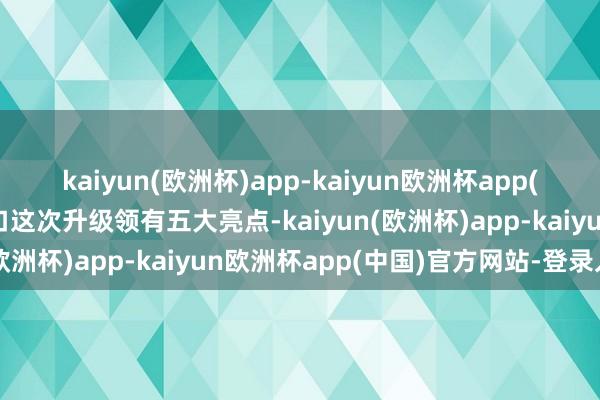 kaiyun(欧洲杯)app-kaiyun欧洲杯app(中国)官方网站-登录入口这次升级领有五大亮点-kaiyun(欧洲杯)app-kaiyun欧洲杯app(中国)官方网站-登录入口