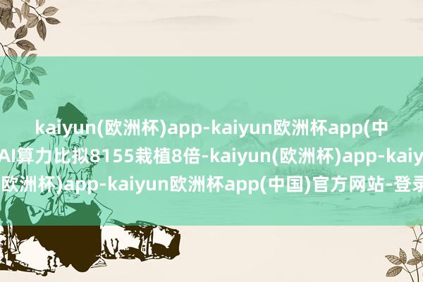 kaiyun(欧洲杯)app-kaiyun欧洲杯app(中国)官方网站-登录入口AI算力比拟8155栽植8倍-kaiyun(欧洲杯)app-kaiyun欧洲杯app(中国)官方网站-登录入口