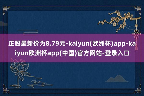 正股最新价为8.79元-kaiyun(欧洲杯)app-kaiyun欧洲杯app(中国)官方网站-登录入口