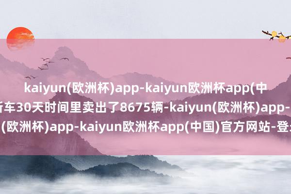 kaiyun(欧洲杯)app-kaiyun欧洲杯app(中国)官方网站-登录入口新车30天时间里卖出了8675辆-kaiyun(欧洲杯)app-kaiyun欧洲杯app(中国)官方网站-登录入口