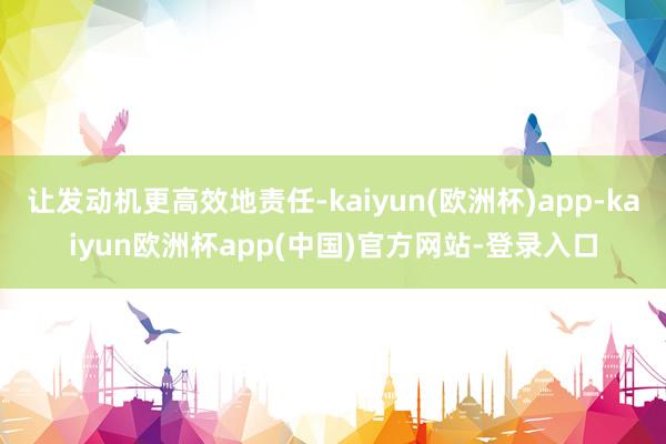 让发动机更高效地责任-kaiyun(欧洲杯)app-kaiyun欧洲杯app(中国)官方网站-登录入口