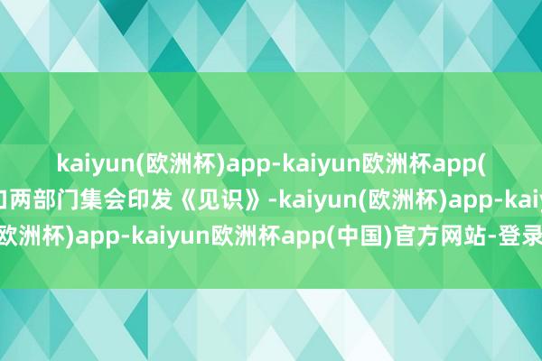 kaiyun(欧洲杯)app-kaiyun欧洲杯app(中国)官方网站-登录入口两部门集会印发《见识》-kaiyun(欧洲杯)app-kaiyun欧洲杯app(中国)官方网站-登录入口