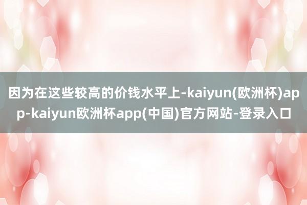 因为在这些较高的价钱水平上-kaiyun(欧洲杯)app-kaiyun欧洲杯app(中国)官方网站-登录入口