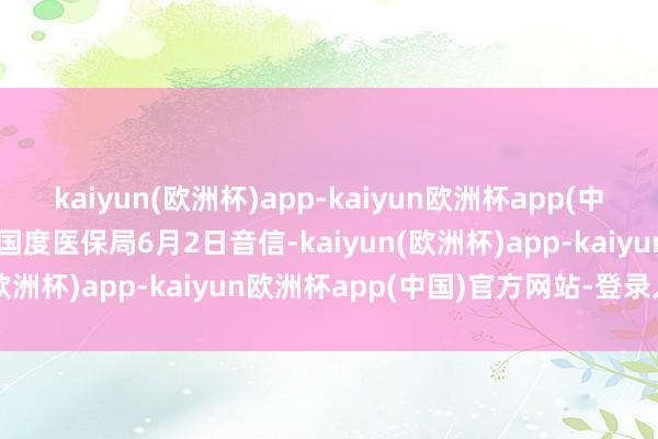 kaiyun(欧洲杯)app-kaiyun欧洲杯app(中国)官方网站-登录入口据国度医保局6月2日音信-kaiyun(欧洲杯)app-kaiyun欧洲杯app(中国)官方网站-登录入口