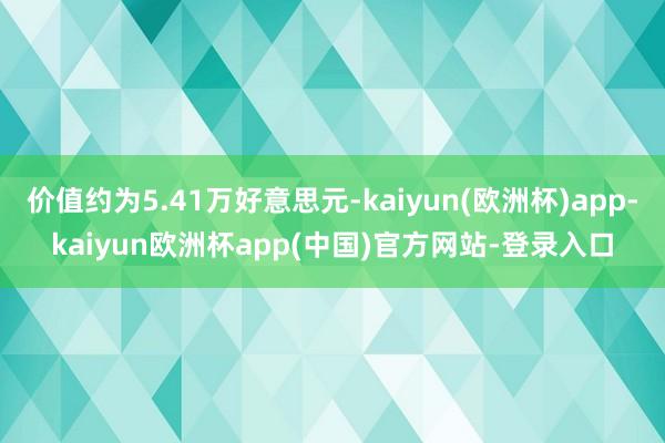 价值约为5.41万好意思元-kaiyun(欧洲杯)app-kaiyun欧洲杯app(中国)官方网站-登录入口