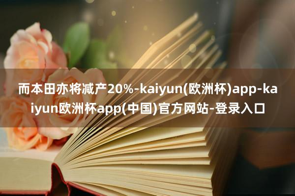 而本田亦将减产20%-kaiyun(欧洲杯)app-kaiyun欧洲杯app(中国)官方网站-登录入口