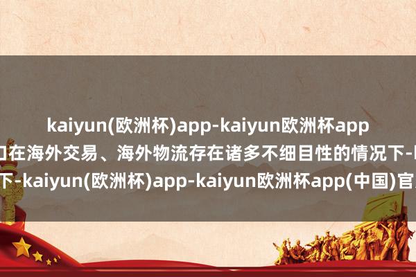 kaiyun(欧洲杯)app-kaiyun欧洲杯app(中国)官方网站-登录入口在海外交易、海外物流存在诸多不细目性的情况下-kaiyun(欧洲杯)app-kaiyun欧洲杯app(中国)官方网站-登录入口